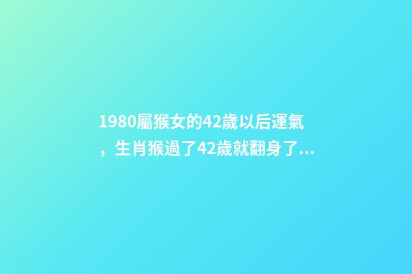 1980屬猴女的42歲以后運氣，生肖猴過了42歲就翻身了 1980屬猴女的42歲以后運氣，1980屬猴的40歲以后運氣-第1張-觀點-玄機派